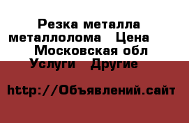 Резка металла, металлолома › Цена ­ 1 - Московская обл. Услуги » Другие   